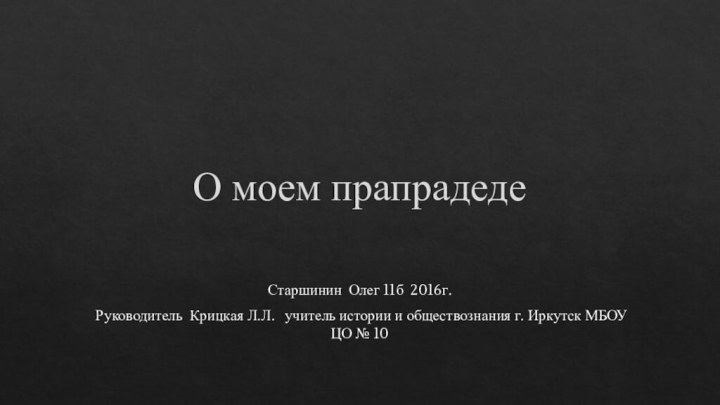 О моем прапрадедеСтаршинин Олег 11б 2016г.  Руководитель Крицкая Л.Л.  учитель