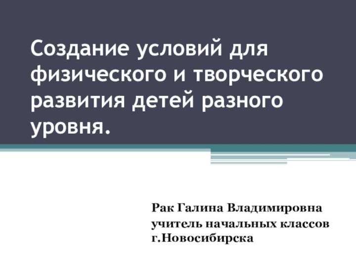 Создание условий для физического и творческого развития детей разного уровня.Рак Галина Владимировнаучитель начальных классов г.Новосибирска