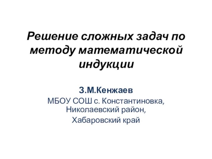 Решение сложных задач по методу математической индукцииЗ.М.КенжаевМБОУ СОШ с. Константиновка, Николаевский район, Хабаровский край