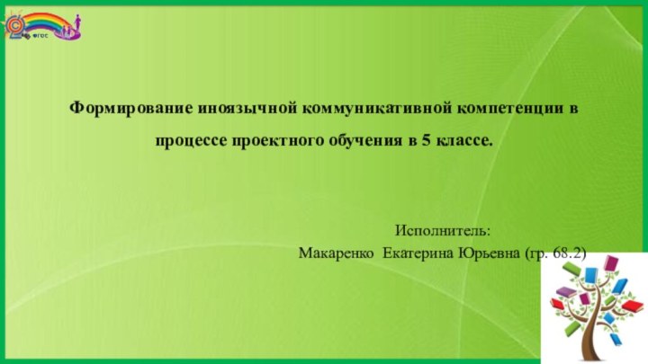 Формирование иноязычной коммуникативной компетенции в процессе проектного обучения в 5 классе.Исполнитель:Макаренко Екатерина Юрьевна (гр. 68.2)