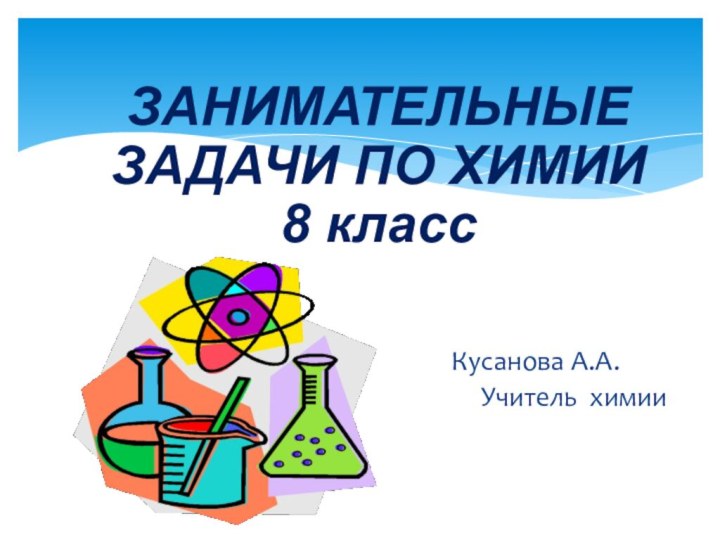 ЗАНИМАТЕЛЬНЫЕ  ЗАДАЧИ ПО ХИМИИ  8 классКусанова А.А.   Учитель химии