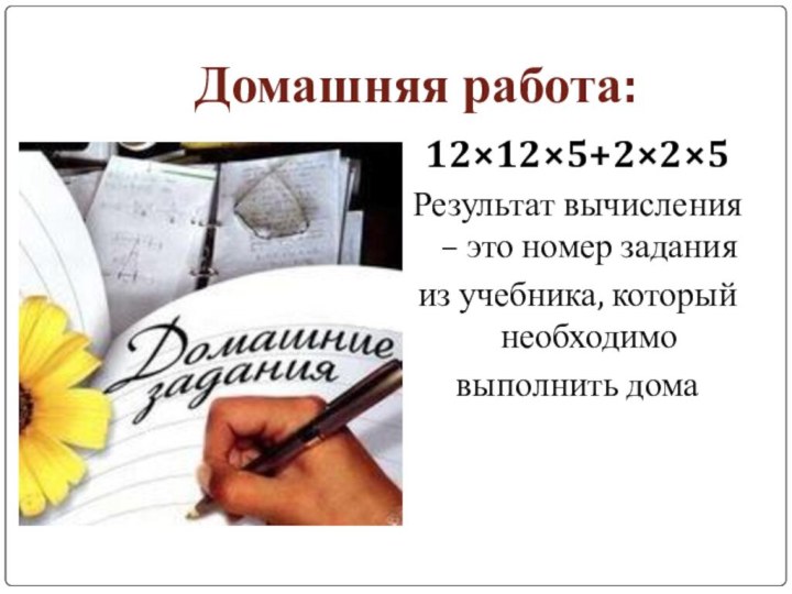 Домашняя работа:12×12×5+2×2×5Результат вычисления – это номер задания из учебника, который необходимо выполнить дома