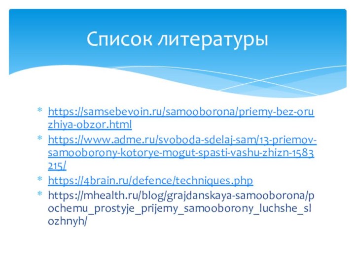 https://samsebevoin.ru/samooborona/priemy-bez-oruzhiya-obzor.htmlhttps://www.adme.ru/svoboda-sdelaj-sam/13-priemov-samooborony-kotorye-mogut-spasti-vashu-zhizn-1583215/https://4brain.ru/defence/techniques.phphttps://mhealth.ru/blog/grajdanskaya-samooborona/pochemu_prostyje_prijemy_samooborony_luchshe_slozhnyh/Список литературы