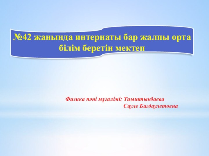 №42 жанында интернаты бар жалпы орта білім беретін мектепФизика пәні мұғалімі: Тиыштыкбаева Сауле Багдаулетовна