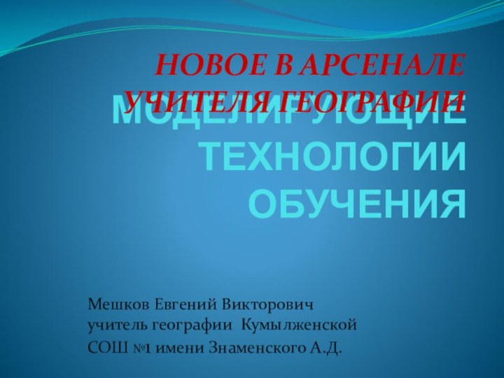 МОДЕЛИРУЮЩИЕ ТЕХНОЛОГИИ ОБУЧЕНИЯНОВОЕ В АРСЕНАЛЕ УЧИТЕЛЯ ГЕОГРАФИИМешков Евгений Викторовичучитель географии Кумылженской СОШ №1 имени Знаменского А.Д.