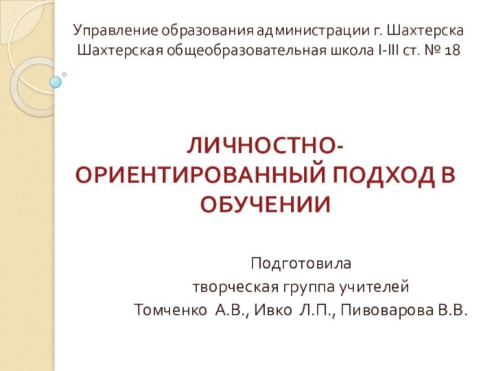 ЛИЧНОСТНО-ОРИЕНТИРОВАННЫЙ ПОДХОД В ОБУЧЕНИИПодготовилатворческая группа учителейТомченко А.В., Ивко Л.П., Пивоварова В.В.Управление образования