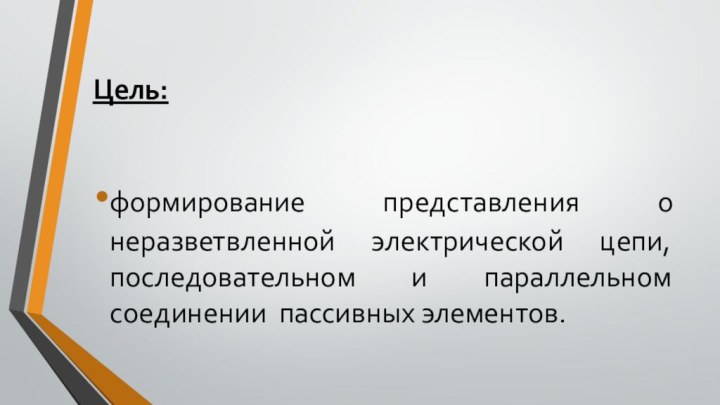 Цель:формирование представления о неразветвленной электрической цепи, последовательном и параллельном соединении пассивных элементов.