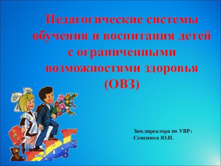 Педагогические системы обучения и воспитания детей  с ограниченными возможностями здоровья (ОВЗ)Зам.директора по УВР: Семенюта Ю.П.