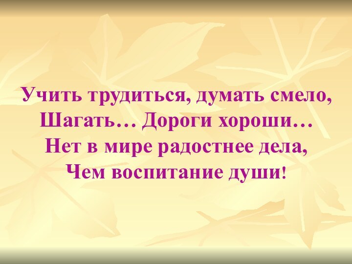 Учить трудиться, думать смело,Шагать… Дороги хороши…Нет в мире радостнее дела,Чем воспитание души!