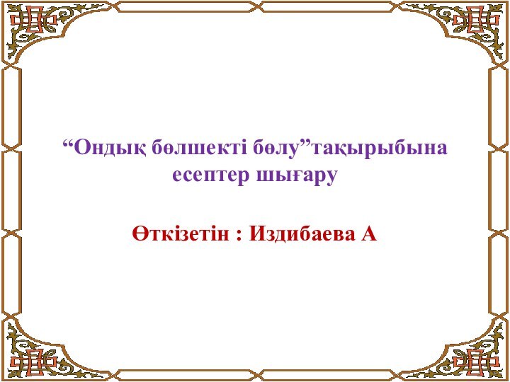 “Ондық бөлшекті бөлу”тақырыбына есептер шығаруӨткізетін : Издибаева А