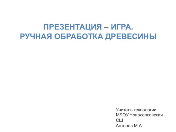 ПРЕЗЕНТАЦИЯ – ИГРА.РУЧНАЯ ОБРАБОТКА ДРЕВЕСИНЫУчитель технологииМБОУ Новоселковская СШАнтонов М.А.