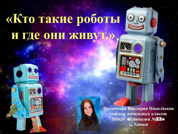 «Кто такие роботы и где они живут.»Филиппова Виктория Николаевнаучитель начальных классовМБОУ «Гимназия №23»г. Химки