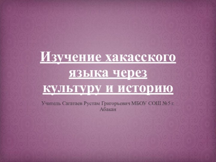 Изучение хакасского языка через культуру и историюУчитель Сагатаев Рустам Григорьевич МБОУ СОШ №5 г. Абакан