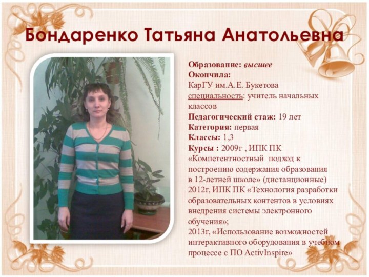 Бондаренко Татьяна АнатольевнаОбразование: высшееОкончила: КарГУ им.А.Е. Букетоваспециальность: учитель начальных классовПедагогический стаж: 19