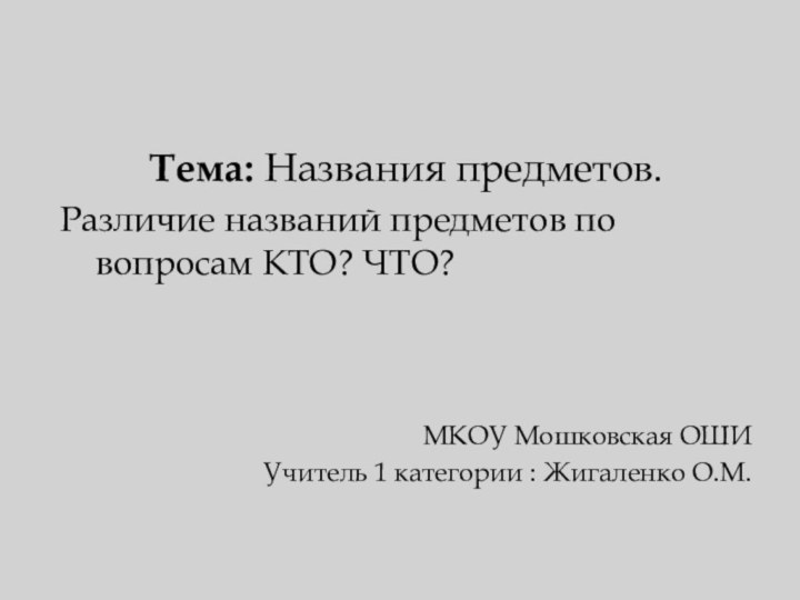 Тема: Названия предметов.Различие названий предметов по вопросам КТО? ЧТО?МКОУ Мошковская ОШИУчитель 1 категории : Жигаленко О.М.