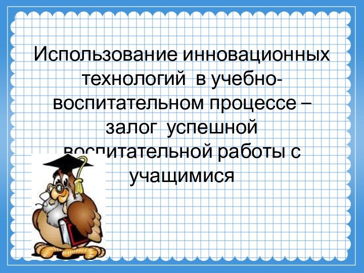 Использование инновационных технологий в учебно-воспитательном процессе –залог успешной воспитательной работы с учащимися