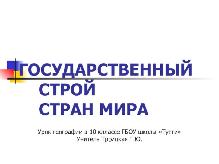 ГОСУДАРСТВЕННЫЙ СТРОЙ СТРАН МИРАУрок географии в 10 кллассе ГБОУ школы «Тутти»Учитель Троицкая Г.Ю.