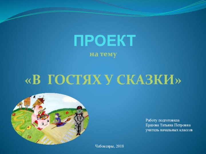 ПРОЕКТна тему «В ГОСТЯХ У СКАЗКИ» Работу подготовила Ершова Татьяна Петровна учитель начальных классов  Чебоксары, 2018