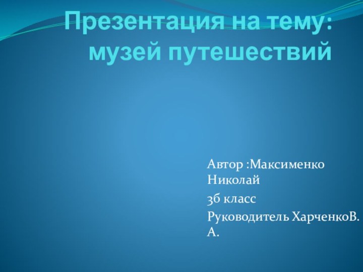 Презентация на тему: музей путешествийАвтор :Максименко Николай3б классРуководитель ХарченкоВ.А.