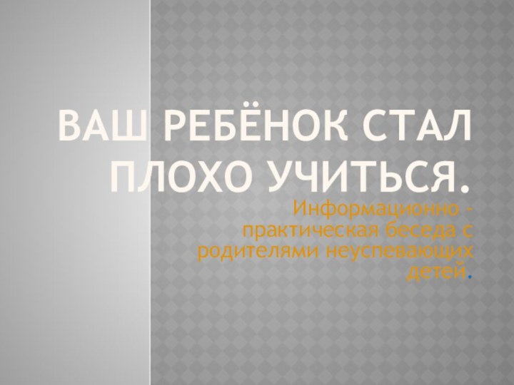 Ваш ребёнок стал плохо учиться.Информационно -практическая беседа с родителями неуспевающих детей.