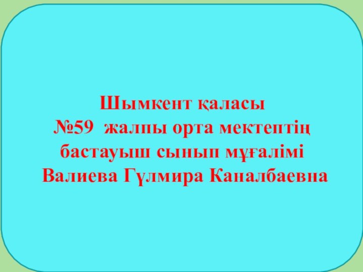 Шымкент қаласы №59 жалпы орта мектептің бастауыш сынып мұғалімі Валиева Гүлмира Каналбаевна