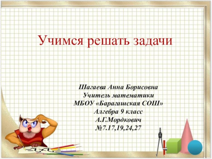 Учимся решать задачиШагаева Анна БорисовнаУчитель математики МБОУ «Барагашская СОШ»Алгебра 9 классА.Г.Мордкович№7.17,19,24,27