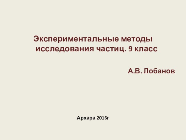 Экспериментальные методы исследования частиц. 9 классА.В. ЛобановАрхара 2016г