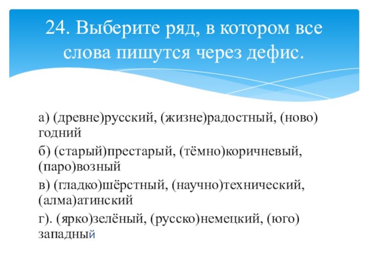 а) (древне)русский, (жизне)радостный, (ново)годнийб) (старый)престарый, (тёмно)коричневый, (паро)возныйв) (гладко)шёрстный, (научно)технический, (алма)атинскийг). (ярко)зелёный, (русско)немецкий,