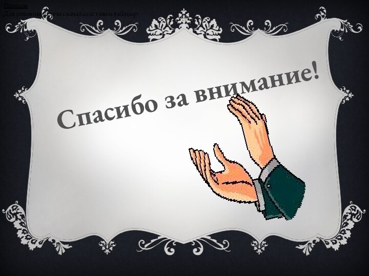 РешениеДля решения задачи сначала составим таблицу:Спасибо за внимание!