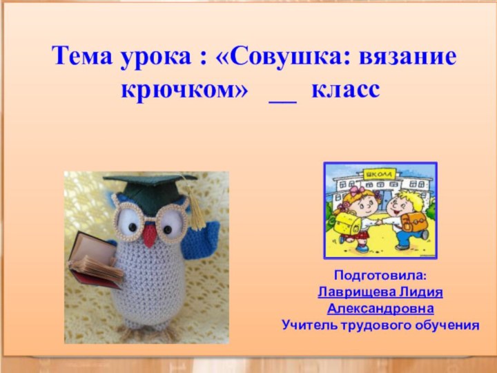 Тема урока : «Совушка: вязание крючком»  __ класс Подготовила:Лаврищева Лидия АлександровнаУчитель трудового обучения