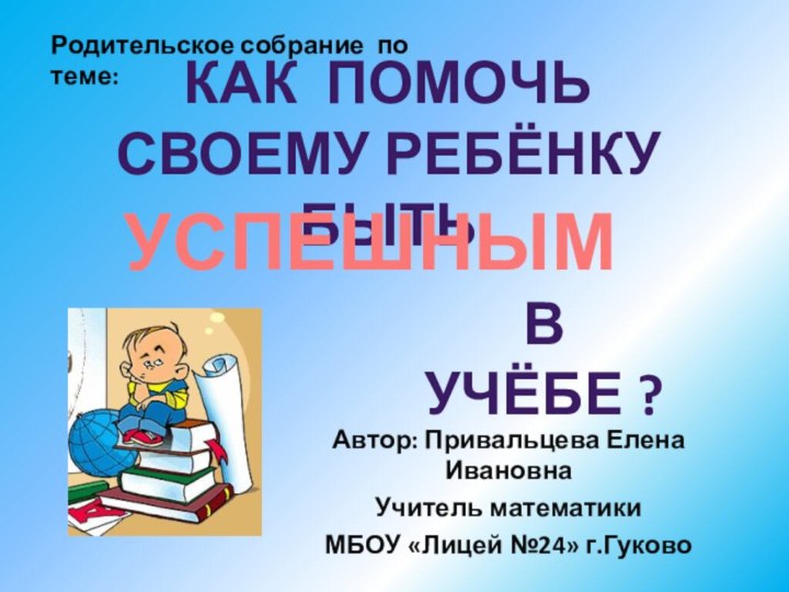 Автор: Привальцева Елена ИвановнаУчитель математики МБОУ «Лицей №24» г.ГуковоКаК Помочь своему ребёнку