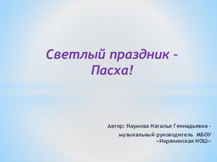 Автор: Наумова Наталья Геннадьевна – музыкальный руководитель МБОУ «Икрянинская НОШ» Светлый праздник – Пасха!