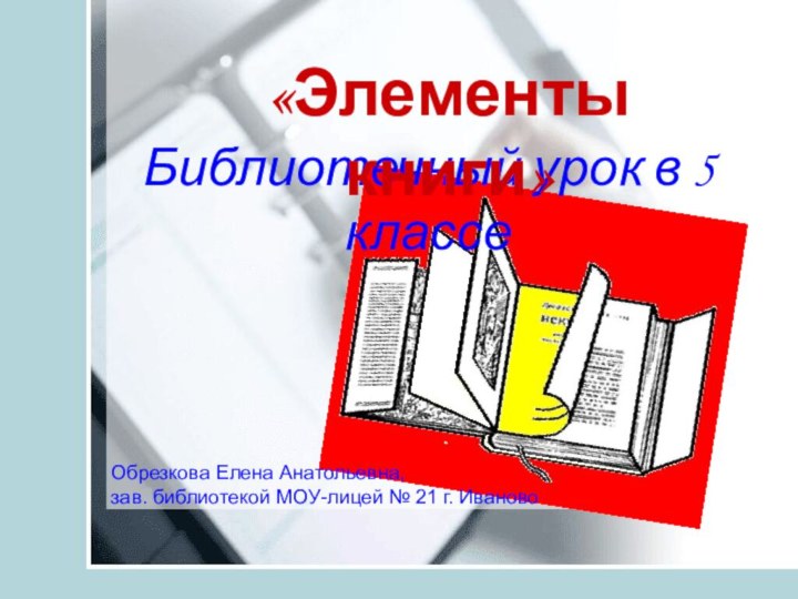 Библиотечный урок в 5 классе«Элементы книги»Обрезкова Елена Анатольевна,зав. библиотекой МОУ-лицей № 21 г. Иваново