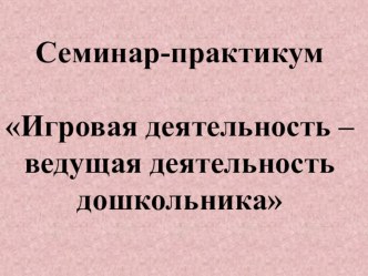 Семинар-практикум Игровая деятельность – ведущая деятельность дошкольника