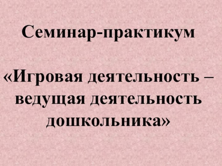 Семинар-практикум «Игровая деятельность – ведущая деятельность дошкольника»