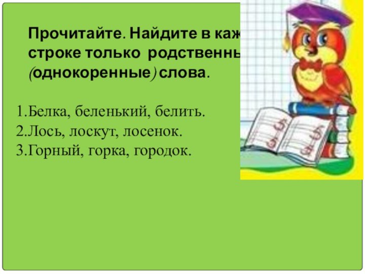 Прочитайте. Найдите в каждой строке только родственные (однокоренные) слова.Белка, беленький, белить.Лось, лоскут, лосенок.Горный, горка, городок.