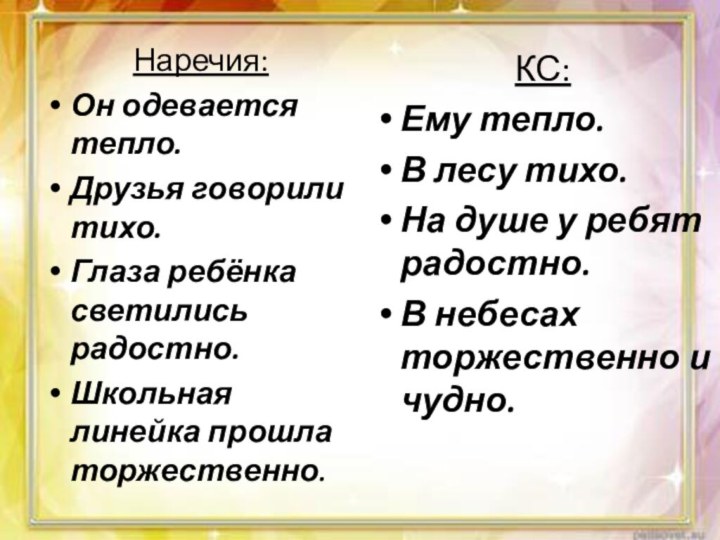 Наречия:Он одевается тепло.Друзья говорили тихо.Глаза ребёнка светились радостно.Школьная линейка прошла торжественно.КС:Ему тепло.В