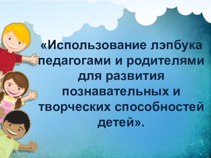 «Использование лэпбука педагогами и родителями для развития познавательных и творческих способностей детей».Подготовила: воспитатель Землякова И.А