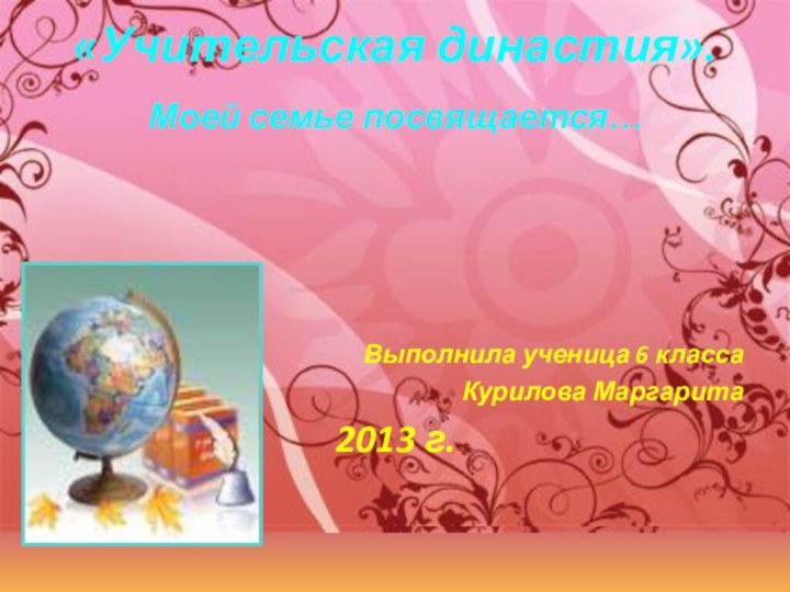 «Учительская династия». Моей семье посвящается…Выполнила ученица 6 классаКурилова Маргарита2013 г.