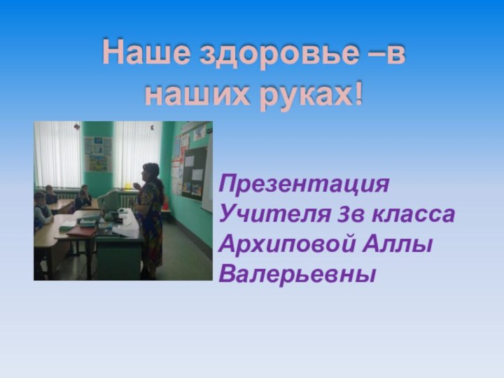 Наше здоровье –в наших руках!ПрезентацияУчителя 3в классаАрхиповой Аллы Валерьевны