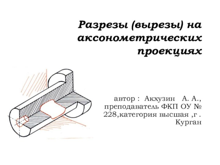 Разрезы (вырезы) на аксонометрических проекциях автор : Акхузин  А. А., преподаватель
