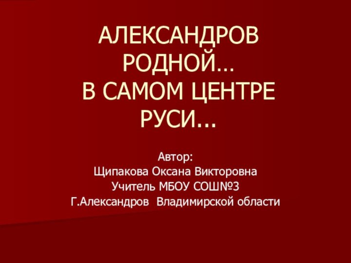 АЛЕКСАНДРОВ РОДНОЙ… В САМОМ ЦЕНТРЕ  РУСИ...Автор: Щипакова Оксана ВикторовнаУчитель МБОУ СОШ№3Г.Александров Владимирской области