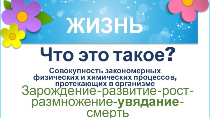 ЖИЗНЬЧто это такое?Совокупность закономерных физических и химических процессов, протекающих в организмеЗарождение-развитие-рост-размножение-увядание-смерть