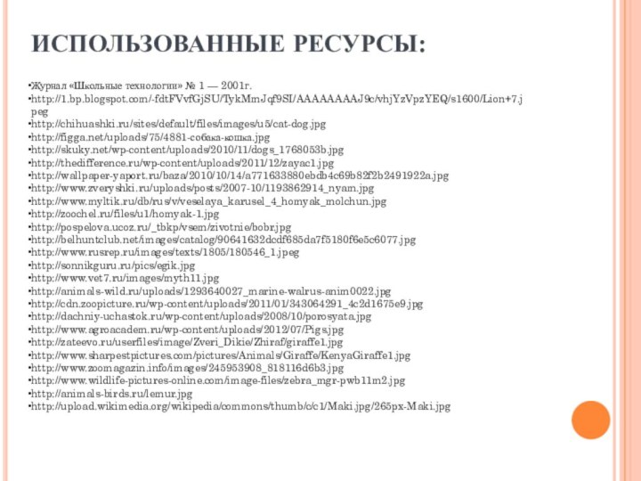 ИСПОЛЬЗОВАННЫЕ РЕСУРСЫ:Журнал «Школьные технологии» № 1 — 2001г.http://1.bp.blogspot.com/-fdtFVvfGjSU/TykMmJqf9SI/AAAAAAAAJ9c/vhjYzVpzYEQ/s1600/Lion+7.jpeghttp://chihuashki.ru/sites/default/files/images/u5/cat-dog.jpghttp://figga.net/uploads/75/4881-собака-кошка.jpghttp://skuky.net/wp-content/uploads/2010/11/dogs_1768053b.jpghttp://thedifference.ru/wp-content/uploads/2011/12/zayac1.jpghttp://wallpaper-yaport.ru/baza/2010/10/14/a771633880ebdb4c69b82f2b2491922a.jpghttp://www.zveryshki.ru/uploads/posts/2007-10/1193862914_nyam.jpghttp://www.myltik.ru/db/rus/v/veselaya_karusel_4_homyak_molchun.jpghttp://zoochel.ru/files/u1/homyak-1.jpghttp://pospelova.ucoz.ru/_tbkp/vsem/zivotnie/bobr.jpghttp://belhuntclub.net/images/catalog/90641632dcdf685da7f5180f6e5c6077.jpghttp://www.rusrep.ru/images/texts/1805/180546_1.jpeghttp://sonnikguru.ru/pics/egik.jpghttp://www.vet7.ru/images/myth11.jpghttp://animals-wild.ru/uploads/1293640027_marine-walrus-anim0022.jpghttp://cdn.zoopicture.ru/wp-content/uploads/2011/01/343064291_4c2d1675e9.jpghttp://dachniy-uchastok.ru/wp-content/uploads/2008/10/porosyata.jpghttp://www.agroacadem.ru/wp-content/uploads/2012/07/Pigs.jpghttp://zateevo.ru/userfiles/image/Zveri_Dikie/Zhiraf/giraffe1.jpghttp://www.sharpestpictures.com/pictures/Animals/Giraffe/KenyaGiraffe1.jpghttp://www.zoomagazin.info/images/245953908_818116d6b3.jpghttp://www.wildlife-pictures-online.com/image-files/zebra_mgr-pwb11m2.jpghttp://animals-birds.ru/lemur.jpghttp://upload.wikimedia.org/wikipedia/commons/thumb/c/c1/Maki.jpg/265px-Maki.jpg