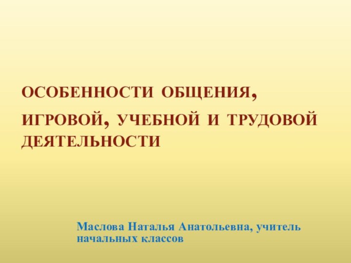 особенности общения, игровой, учебной и трудовой деятельностиМаслова Наталья Анатольевна, учитель начальных классов