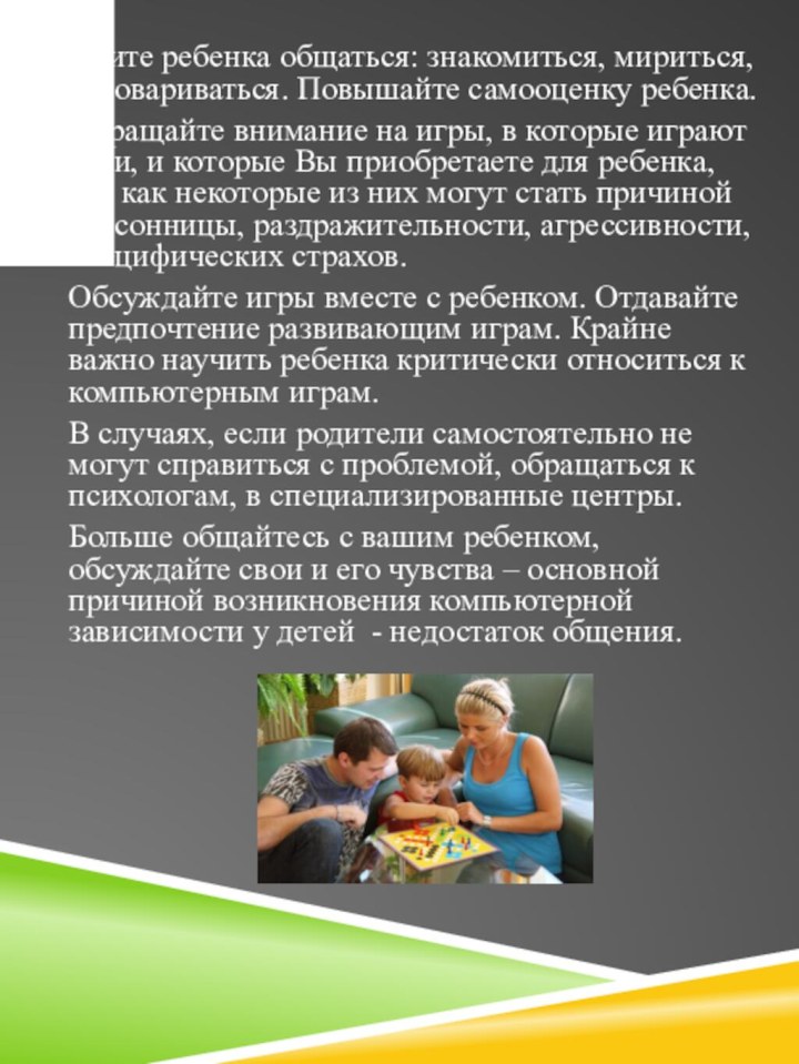 Учите ребенка общаться: знакомиться, мириться, договариваться. Повышайте самооценку ребенка.Обращайте внимание на игры,