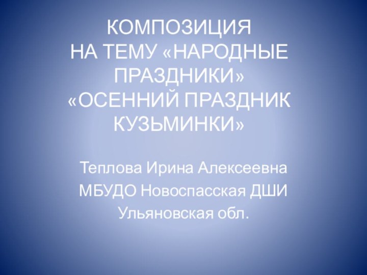 КОМПОЗИЦИЯ  НА ТЕМУ «НАРОДНЫЕ ПРАЗДНИКИ»  «ОСЕННИЙ ПРАЗДНИК КУЗЬМИНКИ»Теплова Ирина АлексеевнаМБУДО Новоспасская ДШИУльяновская обл.