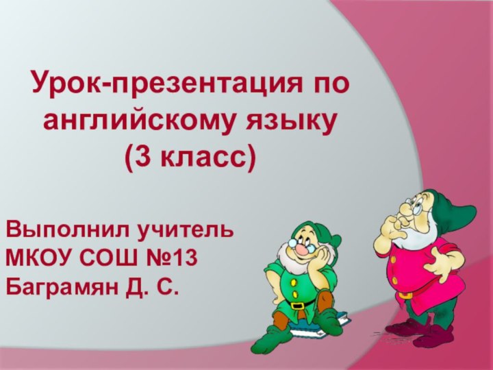 Урок-презентация по английскому языку (3 класс)Выполнил учитель МКОУ СОШ №13Баграмян Д. С.