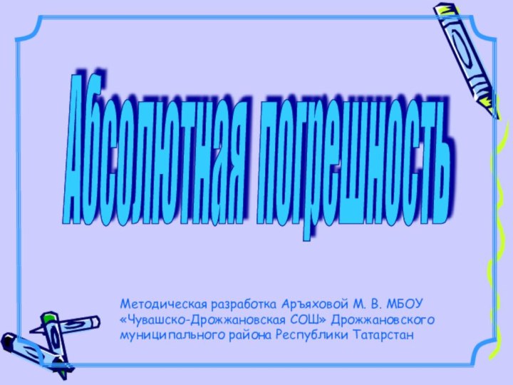 Абсолютная погрешность Методическая разработка Аръяховой М. В. МБОУ «Чувашско-Дрожжановская СОШ» Дрожжановского муниципального района Республики Татарстан