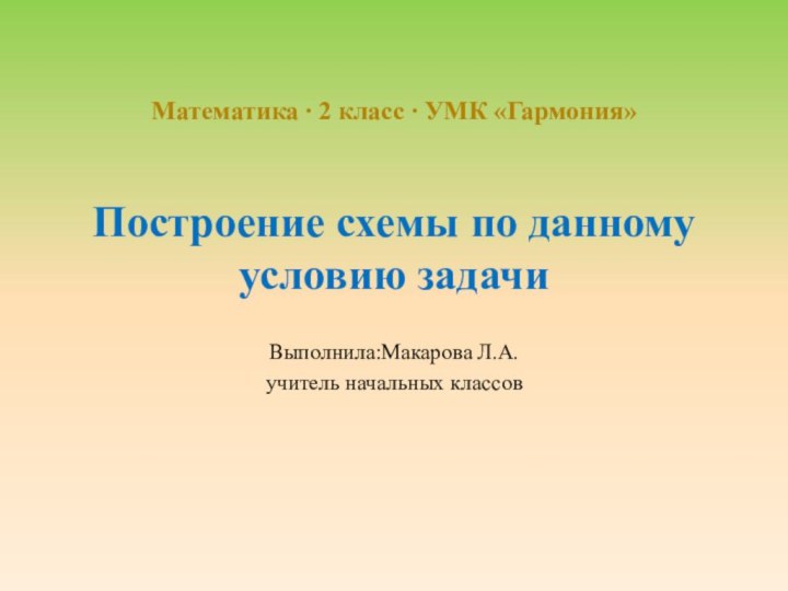 Построение схемы по данному условию задачиВыполнила:Макарова Л.А.учитель начальных классов Математика ∙ 2 класс ∙ УМК «Гармония»